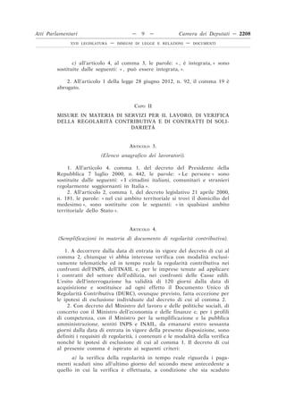c) all’articolo 4, al comma 3, le parole: « , è integrata, » sono
sostituite dalle seguenti: « , può essere integrata, ».
2. All’articolo 1 della legge 28 giugno 2012, n. 92, il comma 19 è
abrogato.
CAPO II
MISURE IN MATERIA DI SERVIZI PER IL LAVORO, DI VERIFICA
DELLA REGOLARITÀ CONTRIBUTIVA E DI CONTRATTI DI SOLI-
DARIETÀ
ARTICOLO 3.
(Elenco anagrafico dei lavoratori).
1. All’articolo 4, comma 1, del decreto del Presidente della
Repubblica 7 luglio 2000, n. 442, le parole: « Le persone » sono
sostituite dalle seguenti: « I cittadini italiani, comunitari e stranieri
regolarmente soggiornanti in Italia ».
2. All’articolo 2, comma 1, del decreto legislativo 21 aprile 2000,
n. 181, le parole: « nel cui ambito territoriale si trovi il domicilio del
medesimo », sono sostituite con le seguenti: « in qualsiasi ambito
territoriale dello Stato ».
ARTICOLO 4.
(Semplificazioni in materia di documento di regolarità contributiva).
1. A decorrere dalla data di entrata in vigore del decreto di cui al
comma 2, chiunque vi abbia interesse verifica con modalità esclusi-
vamente telematiche ed in tempo reale la regolarità contributiva nei
confronti dell’INPS, dell’INAIL e, per le imprese tenute ad applicare
i contratti del settore dell’edilizia, nei confronti delle Casse edili.
L’esito dell’interrogazione ha validità di 120 giorni dalla data di
acquisizione e sostituisce ad ogni effetto il Documento Unico di
Regolarità Contributiva (DURC), ovunque previsto, fatta eccezione per
le ipotesi di esclusione individuate dal decreto di cui al comma 2.
2. Con decreto del Ministro del lavoro e delle politiche sociali, di
concerto con il Ministro dell’economia e delle finanze e, per i profili
di competenza, con il Ministro per la semplificazione e la pubblica
amministrazione, sentiti INPS e INAIL, da emanarsi entro sessanta
giorni dalla data di entrata in vigore della presente disposizione, sono
definiti i requisiti di regolarità, i contenuti e le modalità della verifica
nonché le ipotesi di esclusione di cui al comma 1. Il decreto di cui
al presente comma è ispirato ai seguenti criteri:
a) la verifica della regolarità in tempo reale riguarda i paga-
menti scaduti sino all’ultimo giorno del secondo mese antecedente a
quello in cui la verifica è effettuata, a condizione che sia scaduto
Atti Parlamentari — 9 — Camera dei Deputati — 2208
XVII LEGISLATURA — DISEGNI DI LEGGE E RELAZIONI — DOCUMENTI
 