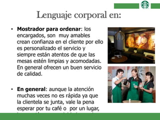 Lenguaje corporal en:
• Mostrador para ordenar: los
encargados, son muy amables
crean confianza en el cliente por ello
es personalizado el servicio y
siempre están atentos de que las
mesas estén limpias y acomodadas.
En general ofrecen un buen servicio
de calidad.
• En general: aunque la atención
muchas veces no es rápida ya que
la clientela se junta, vale la pena
esperar por tu café o por un lugar,
la atención es agradable lo que hace
 