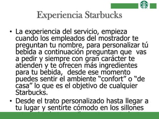 Experiencia Starbucks
• La experiencia del servicio, empieza
cuando los empleados del mostrador te
preguntan tu nombre, para personalizar tú
bebida a continuación preguntan que vas
a pedir y siempre con gran carácter te
atienden y te ofrecen más ingredientes
para tu bebida, desde ese momento
puedes sentir el ambiente “confort” o “de
casa” lo que es el objetivo de cualquier
Starbucks.
• Desde el trato personalizado hasta llegar a
tu lugar y sentirte cómodo en los sillones
o trabajando tranquilamente con tu laptop
 