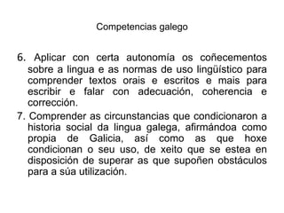Competencias galego6. Aplicar con certa autonomía os coñecementos  sobre a lingua e as normas de uso lingüístico para comprender textos orais e escritos e mais para escribir e falar con adecuación, coherencia e corrección.7. Comprender as circunstancias que condicionaron a historia social da lingua galega, afirmándoacomo propia de Galicia, así como as que hoxe condicionan o seuuso, de xeito que se estea en disposición de superar as que supoñen obstáculos para a súautilización.