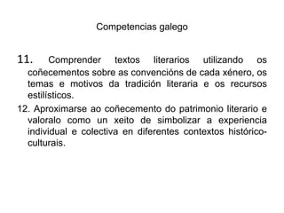 Competencias galego11. Comprender textos literarios utilizando os coñecementos sobre as convencións de cada xénero, os temas e motivos da tradición literaria e os recursos estilísticos.12. Aproximarse aocoñecemento do patrimonio literario e valoralo como un xeito de simbolizar a experiencia individual e colectiva en diferentes contextos histórico-culturais.