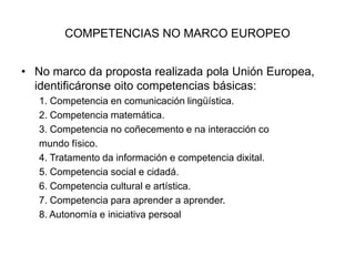 COMPETENCIAS NO MARCO EUROPEONo marco da proposta realizada pola Unión Europea, identificáronseoito competencias básicas:1. Competencia en comunicación lingüística.2. Competencia matemática.3. Competencia no coñecemento e na interacción comundo físico.4. Tratamento da información e competencia dixital.5. Competencia social e cidadá.6. Competencia cultural e artística.7. Competencia para aprender a aprender.8. Autonomía e iniciativa persoal
