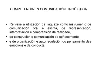 COMPETENCIA EN COMUNICACIÓN LINGÜÍSTICARefíreseá utilización da linguaxe como instrumento de comunicación oral e escrita, de representación, interpretación e comprensión da realidade,de construción e comunicación do coñecementoe de organización e autorregulación do pensamento das emocións e da conducta.