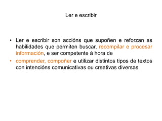 Ler e escribirLere escribir son accións que supoñen e reforzanas habilidades que permiten buscar, recompilar e procesar información, e ser competente á hora de comprender, compoñere utilizar distintos tipos de textos con intenciónscomunicativas ou creativas diversas