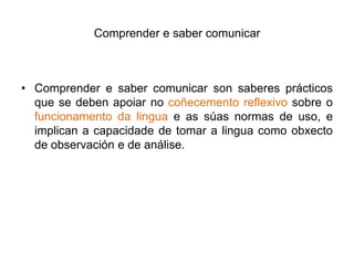 Comprender e saber comunicarComprender e saber comunicar son saberes prácticos que se deben apoiar no coñecementoreflexivo sobre o funcionamento da linguae as súas normas de uso, e implican a capacidade de tomar a linguacomo obxectode observación e de análise. 