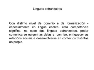 Linguasestranxeiras   Con distinto nivel de dominio e de formalización -especialmente en lingua escrita- esta competencia significa, no caso das linguasestranxeiras, poder comunicarse nalgunhasdelas e, con iso, enriquecer as relaciónssociaise desenvolverse en contextos distintos ao propio. 