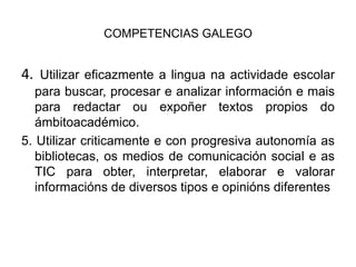 COMPETENCIAS GALEGO4. Utilizar eficazmente a linguanaactividadeescolar para buscar, procesar e analizar información e mais para redactar ouexpoñer textos propios do ámbitoacadémico.5. Utilizar criticamente e con progresiva autonomía as bibliotecas, os medios de comunicación social e as TIC para obter, interpretar, elaborar e valorar informacións de diversos tipos e opinións diferentes