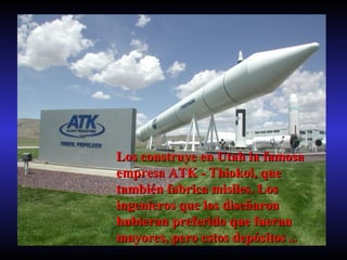 Los construye en Utah la famosa empresa ATK - Thiokol, que también fabrica misiles. Los ingenieros que los diseñaron hubieran preferido que fueran mayores, pero estos depósitos  ... 