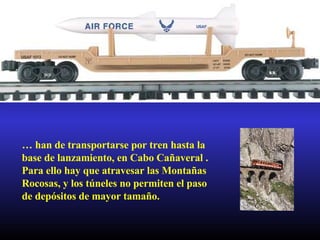 …  han de transportarse por tren hasta la base de lanzamiento, en Cabo Cañaveral . Para ello hay que atravesar las Montañas Rocosas, y los túneles no permiten el paso de depósitos de mayor tamaño. 