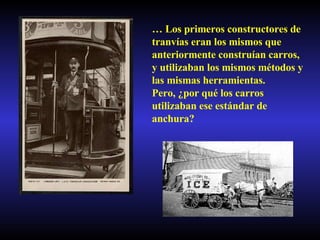 …  Los primeros constructores de tranvías eran los mismos que anteriormente construían carros, y utilizaban los mismos métodos y las mismas herramientas. Pero, ¿por qué los carros utilizaban ese estándar de anchura? 