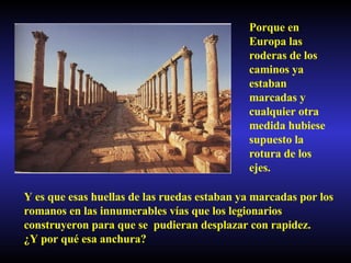 Porque en Europa las roderas de los caminos ya estaban marcadas y cualquier otra medida hubiese supuesto la rotura de los ejes. Y es que esas huellas de las ruedas estaban ya marcadas por los romanos en las innumerables vías que los legionarios construyeron para que se  pudieran desplazar con rapidez. ¿Y por qué esa anchura? 