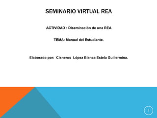 SEMINARIO VIRTUAL REA

         ACTIVIDAD : Diseminación de una REA


             TEMA: Manual del Estudiante.




Elaborado por: Cisneros López Blanca Estela Guillermina.




                                                           1
 