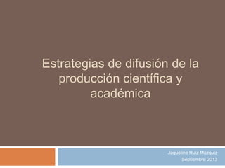 Estrategias de difusión de la
producción científica y
académica
Jaqueline Ruiz Múzquiz
Septiembre 2013
 