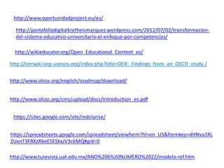 http://www.oportunidadproject.eu/es/
http://portafoliodigitalkretheismarquez.wordpress.com/2012/07/02/transformacion-
del-sistema-educativo-universitario-el-enfoque-por-competencias/
http://wikieducator.org/Open_Educational_Content_es/
http://oerwiki.iiep-unesco.org/index.php?title=OER:_Findings_from_an_OECD_study /
http://www.olcos.org/english/roadmap/download/
http://www.olcos.org/cms/upload/docs/Introduction_es.pdf
https://sites.google.com/site/redclarise/
https://spreadsheets.google.com/spreadsheet/viewform?hl=en_US&formkey=dHNva1RL
ZUxnT3FBXzR6eE5ESkxJV3c6MQ#gid=0
http://www.turevista.uat.edu.mx/ANO%206%20NUMERO%2022/modelo-ref.htm
 