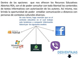 De esta forma, hago mención que en el
contexto educativo en el cual trabajo
solo tendemos a compartir información
laboral por los siguientes medios:
Dentro de las opciones que nos ofrecen los Recursos Educativos
Abiertos REA, son el de poder consultar con toda libertad los contenidos
de textos informativos con autorización de los autores. Así mismo, nos
brinda la oportunidad de poder entablar comunicación a distancia con
personas de contextos culturales diversos.
 