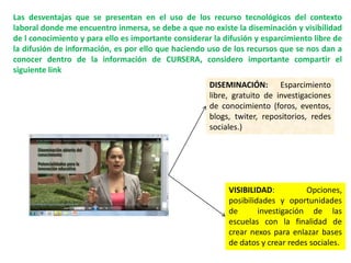 Las desventajas que se presentan en el uso de los recurso tecnológicos del contexto
laboral donde me encuentro inmersa, se debe a que no existe la diseminación y visibilidad
de l conocimiento y para ello es importante considerar la difusión y esparcimiento libre de
la difusión de información, es por ello que haciendo uso de los recursos que se nos dan a
conocer dentro de la información de CURSERA, considero importante compartir el
siguiente link
DISEMINACIÓN: Esparcimiento
libre, gratuito de investigaciones
de conocimiento (foros, eventos,
blogs, twiter, repositorios, redes
sociales.)
VISIBILIDAD: Opciones,
posibilidades y oportunidades
de investigación de las
escuelas con la finalidad de
crear nexos para enlazar bases
de datos y crear redes sociales.
 