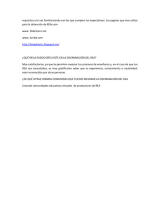 requisitos y te vas familiarizando con las que cumplen tus expectativas. Las paginas que mas utilizo
para la obtención de REAs son:

www. Slideshare.net

www. Scribd.com

http://blogdelatic.blogspot.mx/



¿QUÉ RESULTADOS OBTUVISTE EN LA DISEMINACIÓN DEL REA?

Muy satisfactorios, ya que te permiten mejorar tus procesos de enseñanza y, en el caso de que tus
REA sea consultados, es muy gratificante saber que tu experiencia, conocimiento y creatividad;
sean reconocidos por otras personas

¿DE QUÉ OTRAS FORMAS CONSIDERAS QUE PUEDES MEJORAR LA DISEMINACIÓN DEL REA

Creando comunidades educativas virtuales de productores de REA
 