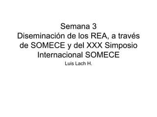 Semana 3 
Diseminación de los REA, a través 
de SOMECE y del XXX Simposio 
Internacional SOMECE 
Luis Lach H. 
 