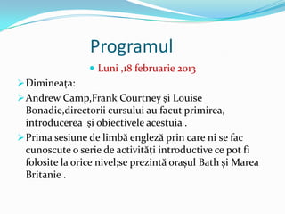 Programul
                  Luni ,18 februarie 2013
 Dimineaţa:
 Andrew Camp,Frank Courtney și Louise
  Bonadie,directorii cursului au facut primirea,
  introducerea și obiectivele acestuia .
 Prima sesiune de limbă engleză prin care ni se fac
  cunoscute o serie de activităţi introductive ce pot fi
  folosite la orice nivel;se prezintă orașul Bath și Marea
  Britanie .
 