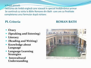 După amiază:
-Sesiunea de limbă engleză care vizează în special învățământul primar
 Se continuă cu vizita la Băile Romane din Bath care are ca finalitate
completarea unui formular după vizitare:

PL Criteria                                      ROMAN BATH

 Oracy
 (Speaking and listening)
 Literacy
 (Reading and Writing)
 Knowledge about
  Language
 Language Learning
  Strategies
 Intercultural
  Understanding
 