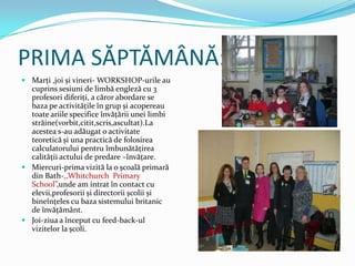 PRIMA SĂPTĂMÂNĂ:
 Marţi ,joi și vineri- WORKSHOP-urile au
  cuprins sesiuni de limbă engleză cu 3
  profesori diferiţi, a căror abordare se
  baza pe activităţile în grup și acopereau
  toate ariile specifice învăţării unei limbi
  străine(vorbit,citit,scris,ascultat).La
  acestea s-au adăugat o activitate
  teoretică și una practică de folosirea
  calculatorului pentru îmbunătăţirea
  calităţii actului de predare –învăţare.
 Miercuri-prima vizită la o școală primară
  din Bath-,,Whitchurch Primary
  School”,unde am intrat în contact cu
  elevii,profesorii și directorii școlii și
  bineînţeles cu baza sistemului britanic
  de învăţământ.
 Joi-ziua a început cu feed-back-ul
  vizitelor la școli.
 