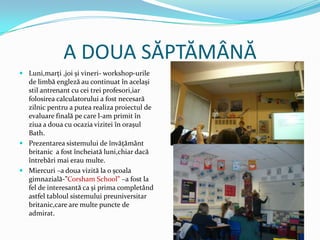 A DOUA SĂPTĂMÂNĂ
 Luni,marţi ,joi și vineri- workshop-urile
  de limbă engleză au continuat în același
  stil antrenant cu cei trei profesori,iar
  folosirea calculatorului a fost necesară
  zilnic pentru a putea realiza proiectul de
  evaluare finală pe care l-am primit în
  ziua a doua cu ocazia vizitei în orașul
  Bath.
 Prezentarea sistemului de învăţământ
  britanic a fost încheiată luni,chiar dacă
  întrebări mai erau multe.
 Miercuri –a doua vizită la o școala
  gimnazială-”Corsham School” –a fost la
  fel de interesantă ca și prima completând
  astfel tabloul sistemului preuniversitar
  britanic,care are multe puncte de
  admirat.
 