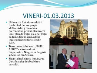 VINERI-01.03.2013
 Ultima zi a fost ziua evaluării
  finale cînd fiecare grupă
  alcătuită din 3 membri a
  prezentat un proiect-Realizarea
  unui plan de lecţie și a unei lecţii
  cu teme date în ziua a doua
  legate obiective turistice din
  Bath.
 Tema proiectului meu:,,BATH
  ABBEY”- a fost realizat
  împreună cu Nargis din Bulgaria
  și Manuel din Spania.
 Ziua s-a încheiat cu înmânarea
  Certificatelor de absolvire a
  cursului.
 