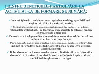 Printre Beneficiile participĂrii la
activitatea de formare se numĂrĂ:
   Imbunătăţirea și consolidarea cunoștinţelor în metodologia predării limbii
                    engleze prin idei noi si activitati creative;
    Schimbul de experienta didactico-pedagogica intre profesori de diferite
   nationalitati preluand astfel de la acestia o mare varietate de activitati practice
                             de predare si de tehnici noi;
 Cunoasterea si intelegerea altor sisteme de invatamant si a modului de realizare
                       a educatiei scolare in intreaga Europa;
 Dezvoltarea abilitatilor comunicative si ameliorarea competentelor lingvistice
   in limba engleza dar si a a aptitudinilor profesionale pe care le voi utiliza in
                                 actul educational;
 Dobandirea unui tablou de ansamblu asupra culturii si civilizatiei britanicilor
  observand din interior cultura Marii Britanii si schimbarile lingvistice de care
                       studiul limbii engleze este strans legat;
 