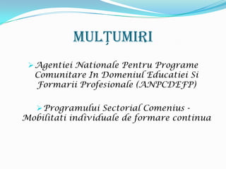 MulȚumiri
  Agentiei Nationale Pentru Programe
  Comunitare In Domeniul Educatiei Si
  Formarii Profesionale (ANPCDEFP)

    Programului Sectorial Comenius -
Mobilitati individuale de formare continua
 
