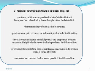  CURSURI pentru profesorii de LIMBI STRĂINE

               ◦profesor calificat care predă o limbă oficială a Uniunii
             Europene(sau irlandeză şi luxemburgheză) ca limbă străină;

                       ◦formatori de profesori de limbi străine;

        ◦profesor care prin reconversie a devenit profesor de limbi străine

          ◦învăţător sau educator în ciclul primar sau preprimar ale cărui
         responsabilităţi includ sau vor include predarea limbilor străine;

       ◦profesor de limbi străine care se reintegrează activităţii de predare
                              dupa o lungă absenţă;

             ◦inspector sau mentor în domeniul predării limbilor străine.



17.03.2013                                                                      4
 