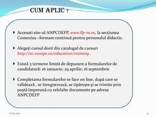 CUM APLIC ?


    Accesati site-ul ANPCDEFP, www.llp-ro.ro, la secţiunea
     Comenius –formare continuă pentru personalul didactic.

    Alegeţi cursul dorit din catalogul de cursuri
     http://ec.europe.eu/education/training .

    Există 3 termene limită de depunere a formularelor de
     candidatură: 16 ianuarie; 29 aprilie; 16 septembrie

    Completarea formularelor se face on line, după care se
     validează , se înregistrează, se tipăreşte şi se trimite prin
     poştă împreună cu celelalte documente pe adresa
     ANPCDEFP



17.03.2013                                                           5
 