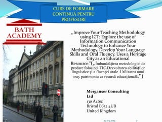 CURS DE FORMARE
CONTINUĂ PENTRU
   PROFESORI

       ,,Improve Your Teaching Methodology
            using ICT: Explore the use of
            Information Communication
             Technology to Enhance Your
       Methodology. Develop Your Language
      Skills and Oral Fluency. Uses a Heritage
                City as an Educational
      Resource.”(,,Îmbunătățirea metodologiei de
      predare folosind TIC.Dezvoltarea abilităților
      lingvistice și a fluenței orale .Utilizarea unui
       oraș patrimoniu ca resursă educațională.”)


                Merganser Consulting
                Ltd
                130 Aztec
                Bristol BS32 4UB
                United Kingdom

                           17.03.2013           7
 