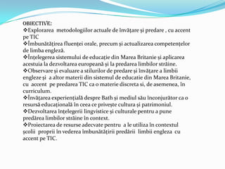 Obiective:
Explorarea metodologiilor actuale de învăţare și predare , cu accent
pe TIC
Îmbunătăţirea fluenţei orale, precum și actualizarea competenţelor
de limba engleză.
Înţelegerea sistemului de educaţie din Marea Britanie și aplicarea
acestuia la dezvoltarea europeană și la predarea limbilor străine.
Observare și evaluare a stilurilor de predare și învăţare a limbii
engleze și a altor materii din sistemul de educatie din Marea Britanie,
cu accent pe predarea TIC ca o materie discreta si, de asemenea, în
curriculum.
Învăţarea experienţială despre Bath și mediul său înconjurător ca o
resursă educaţională în ceea ce privește cultura și patrimoniul.
Dezvoltarea înţelegerii lingvistice și culturale pentru a pune
predărea limbilor străine în context.
Proiectarea de resurse adecvate pentru a le utiliza în contextul
școlii proprii în vederea îmbunătăţirii predării limbii engleza cu
accent pe TIC.
 