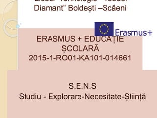 Liceul Tehnologic “Teodor
Diamant” Boldești –Scăeni
ERASMUS + EDUCAȚIE
ȘCOLARĂ
2015-1-RO01-KA101-014661
S.E.N.S
Studiu - Explorare-Necesitate-Știință
 
