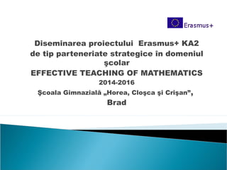 Diseminarea proiectului Erasmus+ KA2
de tip parteneriate strategice în domeniul
şcolar
EFFECTIVE TEACHING OF MATHEMATICS
2014-2016
Şcoala Gimnazială „Horea, Cloşca şi Crişan”,
Brad
 