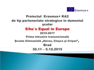 Proiectul Erasmus+ KA2
de tip parteneriate strategice în domeniul
şcolar
S/he`s Equal in Europe
2015-2017
Prima întrunire transna ionalăț
Şcoala Gimnazială „Horea, Cloşca şi Crişan”,
Brad
30.11 – 5.12.2015
 