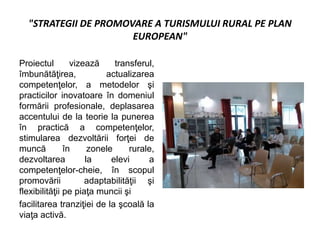 "STRATEGII DE PROMOVARE A TURISMULUI RURAL PE PLAN
EUROPEAN"
Proiectul vizează transferul,
îmbunătăţirea, actualizarea
competenţelor, a metodelor şi
practicilor inovatoare în domeniul
formării profesionale, deplasarea
accentului de la teorie la punerea
în practică a competenţelor,
stimularea dezvoltării forţei de
muncă în zonele rurale,
dezvoltarea la elevi a
competenţelor-cheie, în scopul
promovării adaptabilităţii şi
flexibilităţii pe piaţa muncii şi
facilitarea tranziţiei de la şcoală la
viaţa activă.
 
