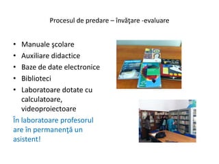 Procesul de predare – învăţare -evaluare
• Manuale şcolare
• Auxiliare didactice
• Baze de date electronice
• Biblioteci
• Laboratoare dotate cu
calculatoare,
videoproiectoare
În laboratoare profesorul
are în permanenţă un
asistent!
 