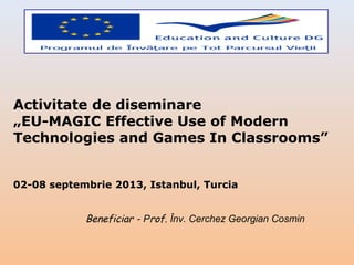 Activitate de diseminare
„EU-MAGIC Effective Use of Modern
Technologies and Games In Classrooms”
02-08 septembrie 2013, Istanbul, Turcia

Beneficiar - Prof. Înv. Cerchez Georgian Cosmin

 