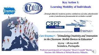 Key Action 1:
Learning Mobility of Individuals
„Strategii didactice moderne pentru combaterea eșecului, abandonului
școlar și ameliorarea fenomenului de excludere socială”
Curs Erasmus+ : “Stimulating Creativity and Innovation
in the Classroom: Mobile Devices in Education”
23.04 – 28.04.2018
Sesimbra, Portugalia
Profesori participanţi ai Colegiului “Henri Coandǎ” Bacǎu:
Mocanu Alis Mihaela şi Meluțǎ Beatrice Mihaela.
 