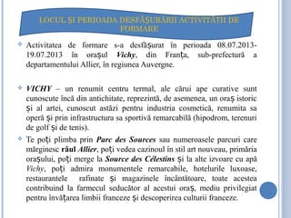  Activitatea de formare s-a desfă urat în perioada 08.07.2013-ș
19.07.2013 în ora ulș Vichy, din Fran a, sub-prefectură aț
departamentului Allier, în regiunea Auvergne.
 VICHY – un renumit centru termal, ale cărui ape curative sunt
cunoscute încă din antichitate, reprezintă, de asemenea, un ora istoricș
i al artei, cunoscut astăzi pentru industria cosmetică, renumita saș
operă i prin infrastructura sa sportivă remarcabilă (hipodrom, terenuriș
de golf i de tenis).ș
 Te po i plimba prinț Parc des Sources sau numeroasele parcuri care
mărginesc râul Allier, po i vedea cazinoul în stil art nouveau, primăriaț
ora ului, po i merge laș ț Source des Célestins i la alte izvoare cu apăș
Vichy, po i admira monumentele remarcabile, hotelurile luxoase,ț
restaurantele rafinate i magazinele încântătoare, toate acesteaș
contribuind la farmecul seducător al acestui ora , mediu privilegiatș
pentru învă area limbii franceze i descoperirea culturii franceze.ț ș
LOCUL I PERIOADA DESFĂ URĂRII ACTIVITĂ II DEȘ Ș Ț
FORMARE
 