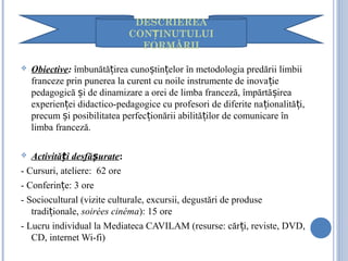  Obiective: îmbunătă irea cuno tin elor în metodologia predării limbiiț ș ț
franceze prin punerea la curent cu noile instrumente de inova ieț
pedagogică i de dinamizare a orei de limba franceză, împărtă ireaș ș
experien ei didactico-pedagogice cu profesori de diferite na ionalită i,ț ț ț
precum i posibilitatea perfec ionării abilită ilor de comunicare înș ț ț
limba franceză.
 Activită i desfă urateț ș :
- Cursuri, ateliere: 62 ore
- Conferin e: 3 oreț
- Sociocultural (vizite culturale, excursii, degustări de produse
tradi ionale,ț soirées cinéma): 15 ore
- Lucru individual la Mediateca CAVILAM (resurse: căr i, reviste, DVD,ț
CD, internet Wi-fi)
DESCRIEREA
CON INUTULUIȚ
FORMĂRII
 