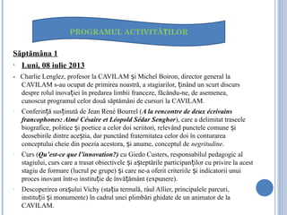 Săptămâna 1
• Luni, 08 iulie 2013
- Charlie Lenglez, profesor la CAVILAM i Michel Boiron, director general laș
CAVILAM s-au ocupat de primirea noastră, a stagiarilor, inând un scurt discursț
despre rolul inova iei în predarea limbii franceze, făcându-ne, de asemenea,ț
cunoscut programul celor două săptămâni de cursuri la CAVILAM.
- Conferin ă sus inută de Jean René Bourrel (ț ț A la rencontre de deux écrivains
francophones: Aimé Césaire et Léopold Sédar Senghor), care a delimitat traseele
biografice, politice i poetice a celor doi scriitori, relevând punctele comune iș ș
deosebirile dintre ace tia, dar punctând fraternitatea celor doi în conturareaș
conceptului cheie din poezia acestora, i anume, conceptul deș negritudine.
- Curs (Qu’est-ce que l’innovation?) cu Giedo Custers, responsabilul pedagogic al
stagiului, curs care a trasat obiectivele i a teptările participan ilor cu privire la acestș ș ț
stagiu de formare (lucrul pe grupe) i care ne-a oferit criteriile i indicatorii unuiș ș
proces inovant într-o institu ie de învă ământ (expunere).ț ț
- Descoperirea ora ului Vichy (sta ia termală, râul Allier, principalele parcuri,ș ț
institu ii i monumente) în cadrul unei plimbări ghidate de un animator de laț ș
CAVILAM.
PROGRAMUL ACTIVITĂ ILORȚ
 
