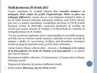• Mar i i miercuri, 09-10 iulie 2013ț ș
- Cursuri coordonate de Liesbeth Martens (Les nouvelles tendances en
pédagogie, Tenir compte des profils d’apprentissage, Mettre en place une
pédagogie différencie), cursuri care au vizat integrarea strategiilor ludice în
ora de limba franceză (utilizarea mijloacelor moderne: cutia LOCO, QUIZ),
prin care s-a urmărit consolidarea cuno tin elor privitoare la CECR (Cadrulș ț
European Comun de Referin ă), construirea profilurilor de învă are aleț ț
elevilor prin analiza stilurilor de învă are a lui David Kolb i a tipurilor deț ș
inteligen ă propuse de H. Gardner.ț
S-a pus accentul pe implicarea activă a participan ilor în activită ile propuse,ț ț
activită i care au valorizat metode interactive aplicabile la clasă: activită i deț ț
spargere a ghe ii,ț les speed-dating, învă area prin descoperire, încurajareaț
lucrului pe grupe i exprimării orale, jocul de roluri, dezbaterea.ș
- Atelier tematic (Séance «découverte») – miercuri, « Le français et les valeurs
de la francophonie: les droits de l’homme et la francophonie », cu domnul
prof. Jean R. Bourrel.
- Prezentarea noută ilor editoriale: Clé International, le Français dans le Monde,ț
Chronique sociale
- Degustare de brânzeturi i produse tradi ionale (mar i)ș ț ț
- Soirée cinéma: Bienvenue chez les Ch’tis (mar i)ț
 