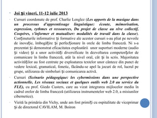 • Joi i vineri, 11-12 iulie 2013ș
- Cursuri coordonate de prof. Charlie Lenglez (Les apports de la musique dans
un processus d’apprentissage linguistique: écoute, mémorisation,
expression, rythmes et ressources, Du projet de classe au rêve collectif,
Coopéres, s’informer et mutualiser: modalités de travail dans la classe).
Con inuturile informative i formative ale acestor cursuri s-au pliat pe nevoileț ș
de inova ie, îmbogă ire i perfec ionare în orele de limba franceză. Ni s-aț ț ș ț
prezentat i demonstrat eficacitatea exploatării unor suporturi moderne (audioș
i video) i a unor activită i diversificate în dezvoltarea competen elor deș ș ț ț
comunicare în limba franceză, atât la nivel oral, cât i în scris. Majoritateaș
activită ilor au fost centrate pe exploatarea textelor unor cântece din punct deț
vedere lexical, gramatical, fonetic, făcându-se apel la jocuri de rol, lucrul pe
grupe, utilizarea de simboluri i comunicarea activă.ș
- Cursuri (Scénario pédagogique: les cybermissions dans une perspective
actionnelle, Les réseaux sociaux et quelques outils web 2.0 au service du
FLE), cu prof. Giedo Custers, care au vizat integrarea mijlocelor media în
cadrul orelor de limba franceză (utilizarea instrumentelor web 2.0, a misiunilor
cibernetice).
- Vizită la primăria din Vichy, unde am fost primi i cu ospitalitate de viceprimarț
i de directorul CAVILAM, M. Boironș
 