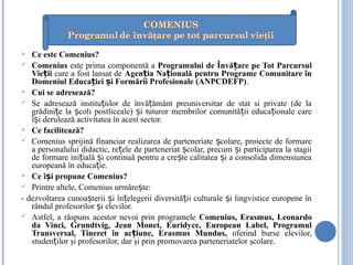 Ce este Comenius?
 Comenius este prima componentă a Programului de Învă are pe Tot Parcursulț
Vie iiț care a fost lansat de Agen ia Na ională pentru Programe Comunitare înț ț
Domeniul Educa iei i Formării Profesionale (ANPCDEFP)ț ș .
 Cui se adresează?
 Se adresează institu iilor de învă ământ preuniversitar de stat si private (de laț ț
grădini e la coli postliceale) i tuturor membrilor comunită ii educa ionale careț ș ș ț ț
î i derulează activitatea în acest sector.ș
 Ce facilitează?
 Comenius sprijină financiar realizarea de parteneriate colare, proiecte de formareș
a personalului didactic, re ele de parteneriat colar, precum i participarea la stagiiț ș ș
de formare ini ială i continuă pentru a cre te calitatea i a consolida dimensiuneaț ș ș ș
europeană în educa ie.ț
 Ce î i propune Comenius?ș
 Printre altele, Comenius urmăre te:ș
- dezvoltarea cunoa terii i în elegerii diversită ii culturale i lingvistice europene înș ș ț ț ș
rândul profesorilor i elevilor.ș
 Astfel, a răspuns acestor nevoi prin programele Comenius, Erasmus, Leonardo
da Vinci, Grundtvig, Jean Monet, Euridyce, European Label, Programul
Transversal, Tineret în ac iune, Erasmus Mundus,ț oferind burse elevilor,
studen ilor şi profesorilor,ț dar şi prin promovarea parteneriatelor şcolare.
 