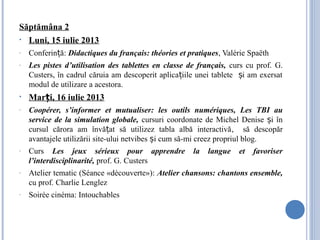 Săptămâna 2
• Luni, 15 iulie 2013
- Conferin ă:ț Didactiques du français: théories et pratiques, Valérie Spaëth
- Les pistes d’utilisation des tablettes en classe de français, curs cu prof. G.
Custers, în cadrul căruia am descoperit aplica iile unei tablete i am exersatț ș
modul de utilizare a acestora.
• Mar i, 16 iulie 2013ț
- Coopérer, s’informer et mutualiser: les outils numériques, Les TBI au
service de la simulation globale, cursuri coordonate de Michel Denise i înș
cursul cărora am învă at să utilizez tabla albă interactivăț , să descopăr
avantajele utilizării site-ului netvibes i cum să-mi creez propriul blog.ș
- Curs Les jeux sérieux pour apprendre la langue et favoriser
l’interdisciplinarité, prof. G. Custers
- Atelier tematic (Séance «découverte»): Atelier chansons: chantons ensemble,
cu prof. Charlie Lenglez
- Soirée cinéma: Intouchables
 
