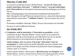 • Miercuri, 17 iulie 2013
- La cursurile coordonate de prof. Michel Denise: Un tour de France des
projets numériques innovants, ”7 milliards d’autres”, un projet authentique
pour l’interculturel, am descoperit numeroase proiecte pedagogice pe diverse
site-uri:
http://cafepedagogique.net/communautes/tourdefrancenumerique2013/
http://francparler-oif.org/FP/parcours/projets.htm etc., precum i dimensiuneaș
interculturală a proiectului ”7 milliards d’autres”, din care putem face i noiș
parte.
- Prezentarea noută ilor editoriale:ț Didier, Presses universitaires de Grenoble
- Excursie în satul tradi ional Charrouxț
• Joi, 18 iulie 2013
- L’évaluation: outil de motivation, L’innovation au quotidien, cursuri
coordonate de prof. Murielle Bidault. Aceste cursuri ne-au antrenat în
exprimarea orală i au fost bazate pe activită i ludice (joc de rol, puzzle,ș ț
dictări interactive), favorizând lucrul în perechi i pe grupe.ș
- Atelier pratique, mise en oeuvre d’un projet ”innovation” pour les
enseignants, în cadrul căruia am primit indica iile necesare realizării unuiț
proiect final despre activitatea formativă i proiectele noastre pedagogiceș
viitoare ( prof. G. Custers)
- Atelier tematic (Séance «découverte»): Questions pour un champion, prof.
Michel Denise. Acesta a constat într-un concurs de cultură generală, în urma
 
