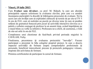 • Vineri, 19 iulie 2013
- Curs Evaluer sans dévaluer, cu prof. M. Bidault, la care am abordat
principalele aspecte referitoare la evaluarea elevilor, prin care s-a urmărit
încurajarea participării la discu ii i în elegerea procesului de evaluare. Tot laț ș ț
acest curs am învă at cum să exploatăm cântecele i textele de pe site-ul TV 5ț ș
în ora de FLE, cum să realizăm un puzzle pe diverse teme i cum să predămș
no iuni de gramatică franceză prin jocuri i activită i interactive (lovirea cu oț ș ț
paletă a verbului conjugat de profesor la un anumit timp, având împră tiate peș
o masă bilete cu verbe la infinitiv). Profesoara ne-a oferit, de asemenea, o listă
de site-uri utile în ora de FLE.
- Completarea unui chestionar de feed-back privind perioada stagiului la
CAVILAM, Vichy.
- Finalizarea, prezentarea i evaluarea proiectului ”inova ie”. Fiecareș ț
participant a prezentat în fa a colegilor propriul proiect, în care a descrisț
impactul activită ii de formare asupra competen elor profesionale iț ț ș
personale, beneficiul intercultural, precum i proiectele pedagogice viitoare,ș
inspirate din activitatea de formare.
- Primirea certificatului de participare la cursul de formare.
 