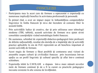  Participarea mea la acest curs de formare a reprezentat o experien ă cuț
numeroase implica ii benefice în activitatea profesională i personală.ț ș
 În primul rînd, a avut un impact major în îmbunătă irea competen elorț ț
lingvistice în limba franceză i mi-a dat încredere să comunic liber înș
această limbă.
 Prin activită ile ludice i creative, dar i prin utilizarea unor tehnologiiț ș ș
moderne (TBI, tabletă), această activitate de formare m-a ajutat să-mi
consolidez cuno tin ele vizând metodologia limbii franceze.ș ț
 De asemenea, schimbul de experien ă didactico-pedagogică între profesoriiț
de diferite na ionalită i, rezultat din dorin a de a împărtă i idei i activită iț ț ț ș ș ț
practice aplicabile în ora de FLE reprezintă un alt beneficiu important al
acestei activită i de formare.ț
 Acest stagiu de formare a făcut posibilă i conturarea unui viziuni deș
ansamblu asupra culturii i civiliza iei franceze prin incursiunea într-unș ț
spa iu cu un profil lingvistic i cultural specific i aflat într-o continuăț ș ș
schimbare.
 Experien a trăită la CAVILAM a răspuns într-o mare măsură nevoilorț
mele de formare continuă i de a fi la curent cu practicile pedagogiceș
inovante existente în alte sisteme de învă ământ.ț
CONCLUZII
 